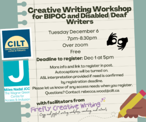 Image of a lined piece of paper with a drawn image of a brown hand holding a yellow pencil. Text overtop reads: Creative Writing Workshop for BIPOC and Disabled/Deaf Writers. Tuesday December 6 7pm-8:30pm Over zoom Free Deadline to register: Dec 1 at 5pm More info and link to register in post. Autocaptions will be turned on. ASL interpretation provided if need is confirmed by registration deadline. Please let us know of any access needs when you register. Questions? Contact rebecca.wood@cilt.ca With facilitators from Firefly Creative Writing. Logos for CILT and the Wagner Green Centre for Access & Inclusion are on the left side of the image. Symbol for ASL interpretation is on the right of the image. 